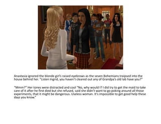 Anastasia ignored the blonde girl’s raised eyebrows as the seven Bohemians traipsed into the house behind her. “Listen Ingrid, you haven’t cleared out any of Grandpa’s old lab have you?”“Mmm?” Her tones were distracted and cool “No, why would I? I did try to get the maid to take care of it after he first died but she refused, said she didn’t want to go poking around all those experiments, that it might be dangerous. Useless woman. It’s impossible to get good help these days you know.”