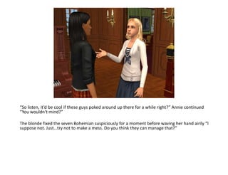 “So listen, it’d be cool if these guys poked around up there for a while right?” Annie continued “You wouldn’t mind?”The blonde fixed the seven Bohemian suspiciously for a moment before waving her hand airily “I suppose not. Just…try not to make a mess. Do you think they can manage that?”