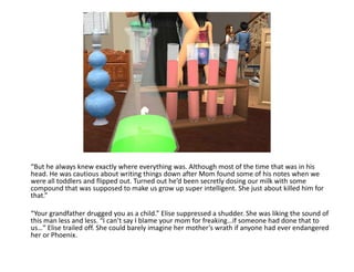 “But he always knew exactly where everything was. Although most of the time that was in his head. He was cautious about writing things down after Mom found some of his notes when we were all toddlers and flipped out. Turned out he’d been secretly dosing our milk with some compound that was supposed to make us grow up super intelligent. She just about killed him for that.”“Your grandfather drugged you as a child.” Elise suppressed a shudder. She was liking the sound of this man less and less. “I can’t say I blame your mom for freaking…if someone had done that to us…” Elise trailed off. She could barely imagine her mother’s wrath if anyone had ever endangered her or Phoenix.