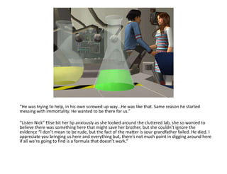 “He was trying to help, in his own screwed up way…He was like that. Same reason he started messing with immortality. He wanted to be there for us.”“Listen Nick” Elise bit her lip anxiously as she looked around the cluttered lab, she so wanted to believe there was something here that might save her brother, but she couldn’t ignore the evidence “I don’t mean to be rude, but the fact of the matter is your grandfather failed. He died. I appreciate you bringing us here and everything but, there’s not much point in digging around here if all we’re going to find is a formula that doesn’t work.”