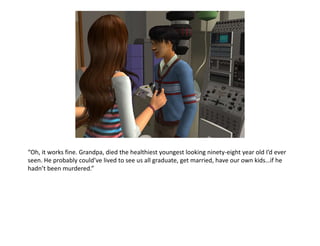 “Oh, it works fine. Grandpa, died the healthiest youngest looking ninety-eight year old I’d ever seen. He probably could’ve lived to see us all graduate, get married, have our own kids…if he hadn’t been murdered.”