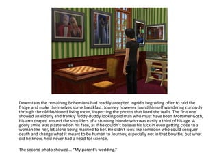 Downstairs the remaining Bohemians had readily accepted Ingrid’s begruding offer to raid the fridge and make themselves some breakfast. Journey however found himself wandering curiously through the old fashioned living room, inspecting the photos that lined the walls. The first one showed an elderly and frankly fuddy-duddy looking old man who must have been Mortimer Goth, his arm draped around the shoulders of a stunning blonde who was easily a third of his age. A goofy smile was plastered on his face, as if he couldn’t believe his luck in even getting close to a woman like her, let alone being married to her. He didn’t look like someone who could conquer death and change what it meant to be human to Journey, especially not in that bow tie, but what did he know, he’d never had a head for science.The second photo showed… “My parent’s wedding.”