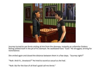 Journey turned to see Annie smiling at him from the doorway. Instantly an unfamiliar fluttery feeling settled itself in the pit of his stomach. He swallowed hard. “Cool.” He shrugged, striving for nonchalance.She smiled again and closed the distance between them in a few steps.  “Journey right?”“Yeah. And it’s…Anastasia?” He tried to sound as casual as she had.“Yeah. But for the love of all that’s good call me Annie.”