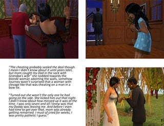 “The cheating probably sealed the deal though. I mean I didn’t know about it until years later, but mom caught my Dad in the sack with Grandpa’s wife” she nodded towards the blonde woman adorning the walls, somehow Journey wasn’t surprised that a woman with clevage like that was cheating on a man in a bow tie.“Turned out she wasn’t the only one he had going on the side. She kicked him out that night. I didn’t know about how messed up it was at the time. I was only seven and all I knew was that my Daddy was leaving me. And before I even had time to get over that, mom was already getting remarried. I must of cried for weeks, I was pretty pathetic I guess.”