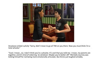 Anastasia smiled ruefully “Sorry, didn’t mean to go all TMI on you there. Now you must think I’m a total whacko.”“Cool. I mean…no. I don’t think you’re a whacko. It’s cool that you told me. I mean, my parents are together, and it’s kind of sickening. So whatever. Maybe you’re better off.” Mentally Journey was kicking himself for not being more emotionally articulate. But Annie just laughed amiably.