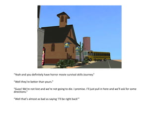 “Yeah and you definitely have horror movie survival skills Journey.”“Well they’re better than yours.”“Guys! We’re not lost and we’re not going to die. I promise. I’ll just pull in here and we’ll ask for some directions.”“Well that’s almost as bad as saying ‘I’ll be right back’”