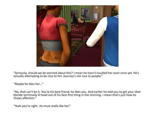“Seriously, should we be worried about this? I mean he hasn’t insulted her even once yet. He’s actually attempting to be nice to her. Journey’s not nice to people.”“Maybe he likes her…”“No, that can’t be it. You’re his best friend, he likes you. And earlier he told you to get your idiot blonde terminally ill head out of his face first thing in the morning. I mean that’s just how he shows affection.”“Yeah you’re right…he must really like her.”