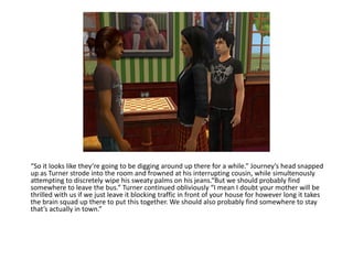 “So it looks like they’re going to be digging around up there for a while.” Journey’s head snapped up as Turner strode into the room and frowned at his interrupting cousin, while simultenously attempting to discretely wipe his sweaty palms on his jeans.“But we should probably find somewhere to leave the bus.” Turner continued obliviously “I mean I doubt your mother will be thrilled with us if we just leave it blocking traffic in front of your house for however long it takes the brain squad up there to put this together. We should also probably find somewhere to stay that’s actually in town.”