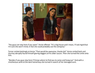 “You guys can stay here if you want.” Annie offered. “It’s a big house and I mean, I’ll ask Ingrid but I’m sure she won’t mind, in fact she could probably use the company.”Turner smiled dashingly at Annie “That would be awesome, thanks kid.” Annie smiled back and Journey abruptly found himself glaring daggers at his older cousin. Then she turned the smile onto him.“Besides if you guys stay here I’ll know where to find you to come and hang out.” And with a mischevious wink at the dark haired boy she turned in search of her teenaged aunt.