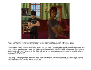 “Cute kid” Turner remarked offhandedly as the pair watched Annie’s retreating back.“Yeah, she’s pretty cool or whatever. If you like her type.” Journey shrugged, wondering where this urge to start a fight with Turner for no apparent reason was coming from. Something in Journey’s voice caught Turner’s attention, he glanced over at his younger cousin. Journey noticed the look and scowled “What?”“Nothing.” Turner grinned. Perhaps he’d wait until the murderous look left Journey’s eyes before he started winding him up about his crush.
