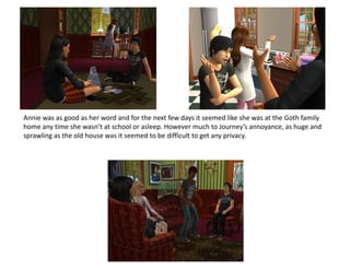 Annie was as good as her word and for the next few days it seemed like she was at the Goth family home any time she wasn’t at school or asleep. However much to Journey’s annoyance, as huge and sprawling as the old house was it seemed to be difficult to get any privacy.