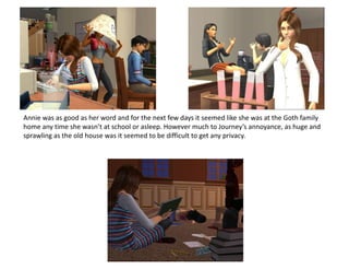 Annie was as good as her word and for the next few days it seemed like she was at the Goth family home any time she wasn’t at school or asleep. However much to Journey’s annoyance, as huge and sprawling as the old house was it seemed to be difficult to get any privacy.