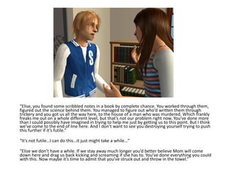 “Elise, you found some scribbled notes in a book by complete chance. You worked through them, figured out the science behind them. You managed to figure out who’d written them through trickery and you got us all the way here, to the house of a man who was murdered. Which frankly freaks me out on a whole different level, but that’s not our problem right now. You’ve done more than I could possibly have imagined in trying to help me just by getting us to this point. But I think we’ve come to the end of line here. And I don’t want to see you destroying yourself trying to push this further if it’s futile.”“It’s not futile…I can do this…it just might take a while…”“Elise we don’t have a while. If we stay away much longer you’d better believe Mom will come down here and drag us back kicking and screaming if she has to. You’ve done everything you could with this. Now maybe it’s time to admit that you’ve struck out and throw in the towel.”