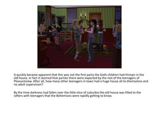 It quickly became apparent that this was not the first party the Goth children had thrown in the old house. In fact it seemed that parties there were expected by the rest of the teenagers of Pleasantview. After all, how many other teenagers in town had a huge house all to themselves and no adult supervision?By the time darkness had fallen over the little slice of suburbia the old house was filled to the rafters with teenagers that the Bohemians were rapidly getting to know.