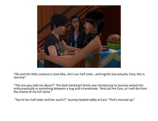 “Oh and this little creature is Cara Mia, she’s our half sister…and Ingrid’s too actually. Cara, this is Journey.”“The one you told me about?” The dark haired girl Annie was introducing to Journey seized him enthusiastically in something between a hug and a handshake. “And call me Cara, or I will die from the shame of my full name.” “You’re her half sister and her aunt’s?” Journey looked oddly at Cara “That’s messed up.”
