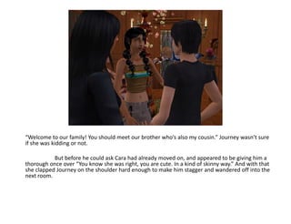 “Welcome to our family! You should meet our brother who’s also my cousin.” Journey wasn’t sure if she was kidding or not.	But before he could ask Cara had already moved on, and appeared to be giving him a thorough once over “You know she was right, you are cute. In a kind of skinny way.” And with that she clapped Journey on the shoulder hard enough to make him stagger and wandered off into the next room.