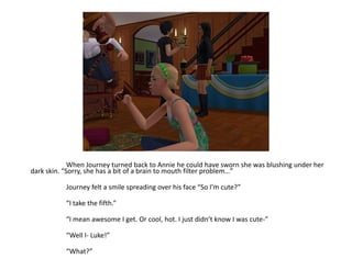 	When Journey turned back to Annie he could have sworn she was blushing under her dark skin. “Sorry, she has a bit of a brain to mouth filter problem…”	Journey felt a smile spreading over his face “So I’m cute?”	“I take the fifth.”	“I mean awesome I get. Or cool, hot. I just didn’t know I was cute-”	“Well I- Luke!”	“What?”