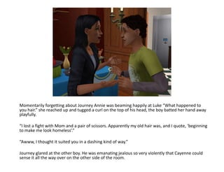 Momentarily forgetting about Journey Annie was beaming happily at Luke “What happened to you hair.” she reached up and tugged a curl on the top of his head, the boy batted her hand away playfully.“I lost a fight with Mom and a pair of scissors. Apparently my old hair was, and I quote, ‘beginning to make me look homeless’.”“Awww, I thought it suited you in a dashing kind of way.”Journey glared at the other boy. He was emanating jealous so very violently that Cayenne could sense it all the way over on the other side of the room. 