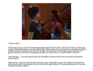 “I don’t need-”.“Of course you do. Trust me I know more about girls than you do. I am one. So shut up. Now, you need to stop following her around looking like a lost puppy. It’s not attractive. Just leave her alone, mingle, make her come to you. Also if I’m right, Annie seems like the type of girl who likes her guys to be jerks. And you’re really good at that. So clearly this is a match made in heaven.”“But that guy…” Journey peered over her shoulder to where Annie and Luke were still deep in conversation.“Ignore him.” Cayenne advised. But Journey’s eyes never left the pair. She sighed and shook her head, she’d never seen anyone have it this bad for a girl before. If that someone weren’t Journey it might have been sweet.