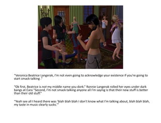 “Veronica Beatrice Langerak, I’m not even going to acknowledge your existence if you’re going to start smack talking .”“Ok first, Beatrice is not my middle name you dork.” Ronnie Langerak rolled her eyes under dark bangs at Cara “Second, I’m not smack talking anyone all I’m saying is that their new stuff is better than their old stuff.”“Yeah see all I heard there was ‘blah blahblah I don’t know what I’m talking about, blah blahblah, my taste in music clearly sucks.’”