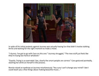 In spite of his initial protests against Journey was actually having fun that didn’t involve stalking Annie and waiting for the right moment to make a move. “I dunno, I’ve got to go with Cara on this one.” Journey shrugged, “The new stuff just feels like they’re trying too hard or whatever.”“Exactly. Trying is so overrated. See, clearly the smart people are correct.” Cara gestured pointedly, sloshing her drink on herself in the process.Ronnie raised an eyebrow at Journey mischievously “You sure I can’t change your mind? I bet I could teach you a few things about making beautiful music…”
