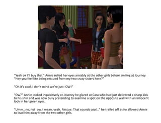 “Yeah ok I’ll buy that.” Annie rolled her eyes amiably at the other girls before smiling at Journey “Hey you feel like being rescued from my two crazy sisters here?”“Oh it’s cool, I don’t mind we’re just- OW!”“Ow?” Annie looked inquisitively at Journey he glared at Cara who had just delivered a sharp kick to his shin and was now busy pretending to examine a spot on the opposite wall with an innocent look in her green eyes.“Umm…no, not  ow, I mean, yeah. Rescue. That sounds cool…” he trailed off as he allowed Annie to lead him away from the two other girls. 
