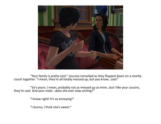 	“Your family is pretty cool.” Journey remarked as they flopped down on a nearby couch together. “I mean, they’re all totally messed up, but you know…cool.”	“So’s yours. I mean, probably not as messed up as mine…but I like your cousins, they’re cool. And your sister…does she ever stop smiling?”	“I know right! It’s so annoying!”	“I dunno, I think she’s sweet-”