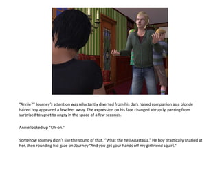 “Annie?” Journey’s attention was reluctantly diverted from his dark haired companion as a blonde haired boy appeared a few feet away. The expression on his face changed abruptly, passing from surprised to upset to angry in the space of a few seconds.Annie looked up “Uh-oh.”Somehow Journey didn’t like the sound of that. “What the hell Anastasia.” He boy practically snarled at her, then rounding hid gaze on Journey “And you get your hands off my girlfriend squirt.”
