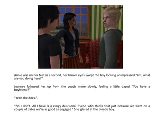 Annie was on her feet in a second, her brown eyes swept the boy looking unimpressed “Jim, what are you doing here?”Journey followed her up from the couch more slowly, feeling a little dazed “You have a boyfriend?”“Yeah she does.”.“No I don’t. All I have is a clingy delusional friend who thinks that just because we went on a couple of dates we’re as good as engaged.” She glared at the blonde boy.
