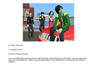 Or rather, stared at.In complete silence.And with obvious curiosity.It was incredibly disconcerting and the only thing they could really do was stare back. Journey voiced what they were all thinking first “What is up with their clothes?” Elise jabbed him in the ribs with her elbow in response.