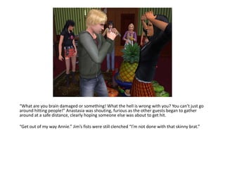 “What are you brain damaged or something! What the hell is wrong with you? You can’t just go around hitting people!” Anastasia was shouting, furious as the other guests began to gather around at a safe distance, clearly hoping someone else was about to get hit.“Get out of my way Annie.” Jim’s fists were still clenched “I’m not done with that skinny brat.”