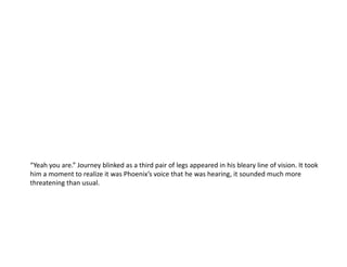 “Yeah you are.” Journey blinked as a third pair of legs appeared in his bleary line of vision. It took him a moment to realize it was Phoenix’s voice that he was hearing, it sounded much more threatening than usual.