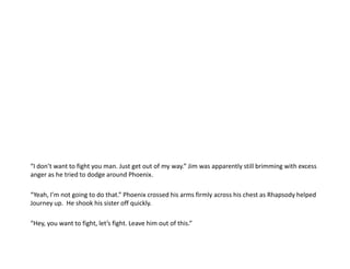 “I don’t want to fight you man. Just get out of my way.” Jim was apparently still brimming with excess  anger as he tried to dodge around Phoenix.“Yeah, I’m not going to do that.” Phoenix crossed his arms firmly across his chest as Rhapsody helped Journey up.  He shook his sister off quickly.“Hey, you want to fight, let’s fight. Leave him out of this.”
