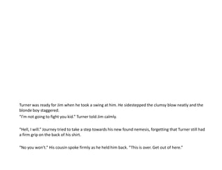 Turner was ready for Jim when he took a swing at him. He sidestepped the clumsy blow neatly and the blonde boy staggered.“I’m not going to fight you kid.” Turner told Jim calmly.“Hell, I will.” Journey tried to take a step towards his new found nemesis, forgetting that Turner still had a firm grip on the back of his shirt.“No you won’t.” His cousin spoke firmly as he held him back. “This is over. Get out of here.”
