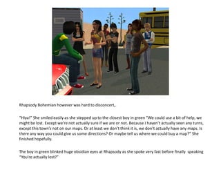 Rhapsody Bohemian however was hard to disconcert,.“Hiya!” She smiled easily as she stepped up to the closest boy in green “We could use a bit of help, we might be lost. Except we’re not actually sure if we are or not. Because I haven’t actually seen any turns, except this town’s not on our maps. Or at least we don’t think it is, we don’t actually have any maps. Is there any way you could give us some directions? Or maybe tell us where we could buy a map?” She finished hopefully.The boy in green blinked huge obsidian eyes at Rhapsody as she spoke very fast before finally  speaking “You’re actually lost?”