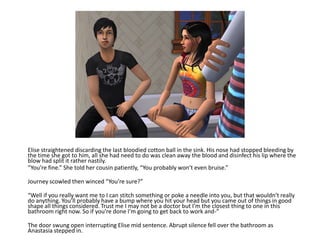 Elise straightened discarding the last bloodied cotton ball in the sink. His nose had stopped bleeding by the time she got to him, all she had need to do was clean away the blood and disinfect his lip where the blow had split it rather nastily.“You’re fine.” She told her cousin patiently, “You probably won’t even bruise.”Journey scowled then winced “You’re sure?”“Well if you really want me to I can stitch something or poke a needle into you, but that wouldn’t really do anything. You’ll probably have a bump where you hit your head but you came out of things in good shape all things considered. Trust me I may not be a doctor but I’m the closest thing to one in this bathroom right now. So if you’re done I’m going to get back to work and-”The door swung open interrupting Elise mid sentence. Abrupt silence fell over the bathroom as Anastasia stepped in.
