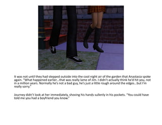 It was not until they had stepped outside into the cool night air of the garden that Anastasia spoke again. “What happened earlier…that was really lame of Jim. I didn’t actually think he’d hit you, not in a million years. Normally he’s not a bad guy, he’s just a little rough around the edges…but I’m really sorry.”Journey didn’t look at her immediately, shoving his hands sullenly in his pockets. “You could have told me you had a boyfriend you know.”