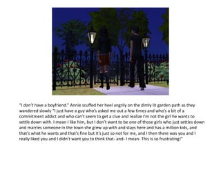 “I don’t have a boyfriend.” Annie scuffed her heel angrily on the dimly lit garden path as they wandered slowly “I just have a guy who’s asked me out a few times and who’s a bit of a commitment addict and who can’t seem to get a clue and realize I’m not the girl he wants to settle down with. I mean I like him, but I don’t want to be one of those girls who just settles down and marries someone in the town she grew up with and stays here and has a million kids, and that’s what he wants and that’s fine but it’s just so not for me, and I then there was you and I really liked you and I didn’t want you to think that- and- I mean- This is so frustrating!”