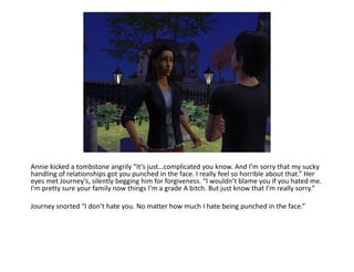 Annie kicked a tombstone angrily “It’s just…complicated you know. And I’m sorry that my sucky handling of relationships got you punched in the face. I really feel so horrible about that.” Her eyes met Journey’s, silently begging him for forgiveness. “I wouldn’t blame you if you hated me. I’m pretty sure your family now things I’m a grade A bitch. But just know that I’m really sorry.”Journey snorted “I don’t hate you. No matter how much I hate being punched in the face.”