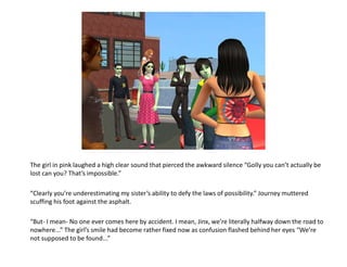 The girl in pink laughed a high clear sound that pierced the awkward silence “Golly you can’t actually be lost can you? That’s impossible.”“Clearly you’re underestimating my sister’s ability to defy the laws of possibility.” Journey muttered scuffing his foot against the asphalt.“But- I mean- No one ever comes here by accident. I mean, Jinx, we’re literally halfway down the road to nowhere...” The girl’s smile had become rather fixed now as confusion flashed behind her eyes “We’re not supposed to be found...”