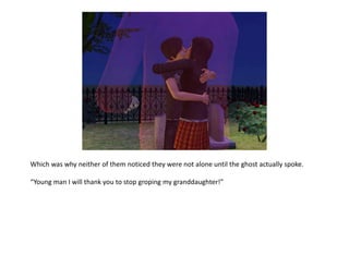 Which was why neither of them noticed they were not alone until the ghost actually spoke. “Young man I will thank you to stop groping my granddaughter!”