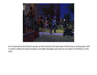 As if conjured by the Ghost’s words, at that moment the back door of the house swung open with a violent rattling of wood and glass and eight teenagers poured out at a dead run Nicholas in the lead.
