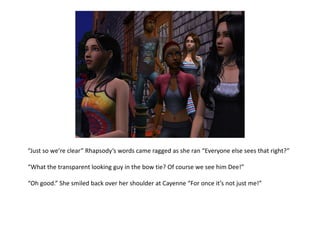 “Just so we’re clear” Rhapsody’s words came ragged as she ran “Everyone else sees that right?”“What the transparent looking guy in the bow tie? Of course we see him Dee!”“Oh good.” She smiled back over her shoulder at Cayenne “For once it’s not just me!”