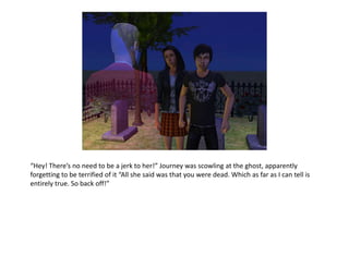 “Hey! There’s no need to be a jerk to her!” Journey was scowling at the ghost, apparently forgetting to be terrified of it “All she said was that you were dead. Which as far as I can tell is entirely true. So back off!”