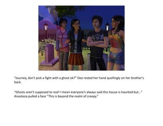 “Journey, don’t pick a fight with a ghost ok?” Dee rested her hand quellingly on her brother’s back.“Ghosts aren’t supposed to real! I mean everyone’s always said this house is haunted but…” Anastasia pulled a face “This is beyond the realm of creepy.”