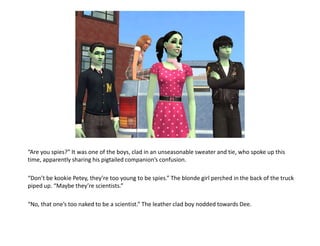 “Are you spies?” It was one of the boys, clad in an unseasonable sweater and tie, who spoke up this time, apparently sharing his pigtailed companion’s confusion.“Don’t be kookiePetey, they’re too young to be spies.” The blonde girl perched in the back of the truck piped up. “Maybe they’re scientists.”“No, that one’s too naked to be a scientist.” The leather clad boy nodded towards Dee.