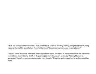 “But...no one’s died here recently.” Nick pointed out, carefully avoiding looking straight at the disturbing spectral form of his grandfather. Then he blanched “Does this mean someone is going to die?”“I don’t know.” Requiem admitted “There have been some...incidents of apparations from the other side when there hasn’t been a death...” Requiem’s gaze met Rhapsody’s seriously. “We might want to consider if there’s a common denominator here though.” The other girl chewed her lip and dropped her eyes.