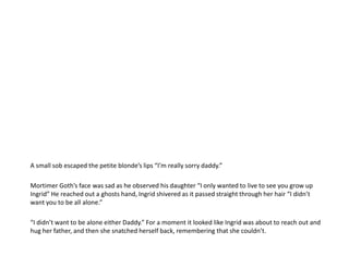 A small sob escaped the petite blonde’s lips “I’m really sorry daddy.”Mortimer Goth’s face was sad as he observed his daughter “I only wanted to live to see you grow up Ingrid” He reached out a ghosts hand, Ingrid shivered as it passed straight through her hair “I didn’t want you to be all alone.”“I didn’t want to be alone either Daddy.” For a moment it looked like Ingrid was about to reach out and hug her father, and then she snatched herself back, remembering that she couldn’t.