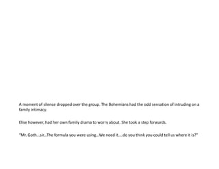 A moment of silence dropped over the group. The Bohemians had the odd sensation of intruding on a family intimacy.Elise however, had her own family drama to worry about. She took a step forwards.“Mr. Goth...sir...The formula you were using...We need it....do you think you could tell us where it is?”