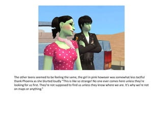 The other teens seemed to be feeling the same, the girl in pink however was somewhat less tactful thank Phoenix as she blurted loudly “This is like so strange! No one ever comes here unless they’re looking for us first. They’re not supposed to find us unless they know where we are. It’s why we’re not on maps or anything.”